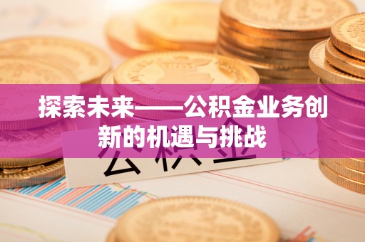 抚顺探索未来——公积金业务创新的机遇与挑战