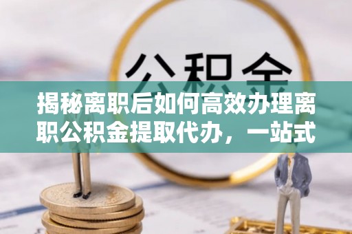 抚顺揭秘离职后如何高效办理离职公积金提取代办，一站式服务全解析