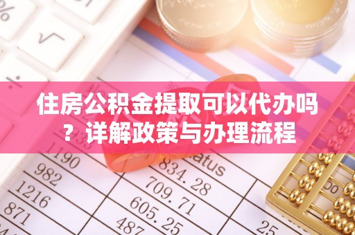 抚顺住房公积金提取可以代办吗？详解政策与办理流程