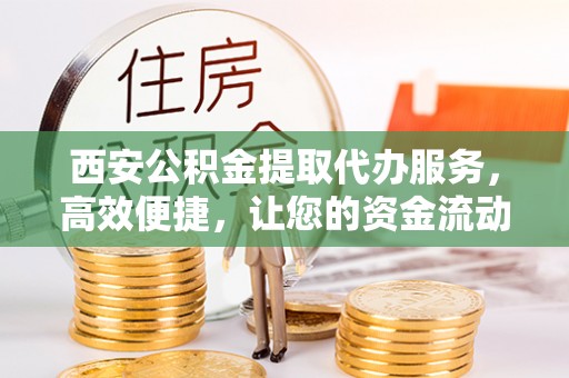 抚顺西安公积金提取代办服务，高效便捷，让您的资金流动更灵活