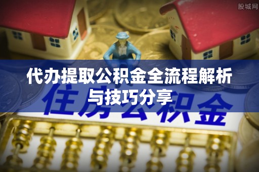 抚顺代办提取公积金全流程解析与技巧分享