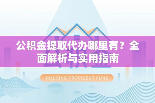 抚顺公积金提取代办哪里有？全面解析与实用指南