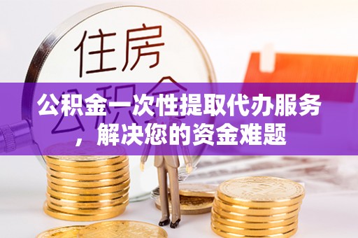 抚顺公积金一次性提取代办服务，解决您的资金难题