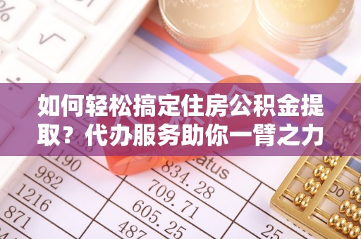 抚顺如何轻松搞定住房公积金提取？代办服务助你一臂之力