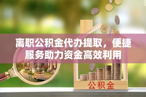 抚顺离职公积金代办提取，便捷服务助力资金高效利用