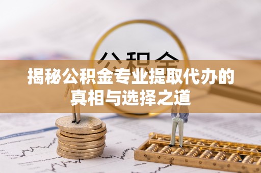 抚顺揭秘公积金专业提取代办的真相与选择之道