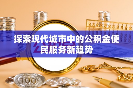 抚顺探索现代城市中的公积金便民服务新趋势
