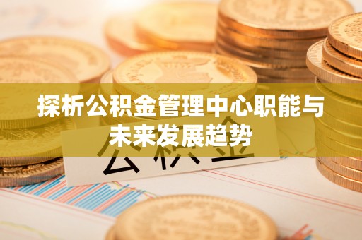 抚顺探析公积金管理中心职能与未来发展趋势