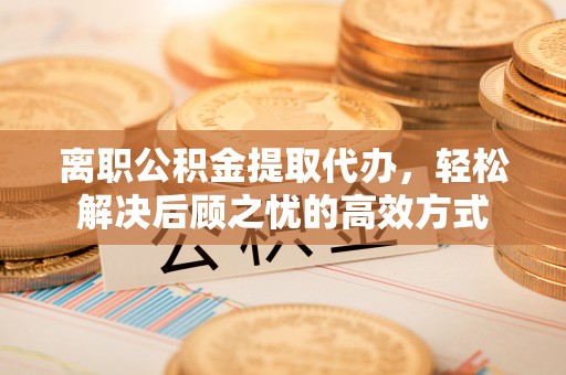 抚顺离职公积金提取代办，轻松解决后顾之忧的高效方式