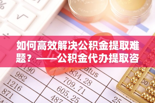 抚顺如何高效解决公积金提取难题？——公积金代办提取咨询服务全解析