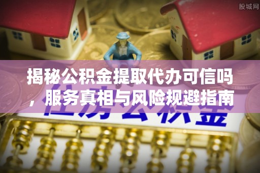 抚顺揭秘公积金提取代办可信吗，服务真相与风险规避指南