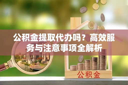 抚顺公积金提取代办吗？高效服务与注意事项全解析