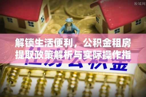 抚顺解锁生活便利，公积金租房提取政策解析与实际操作指南