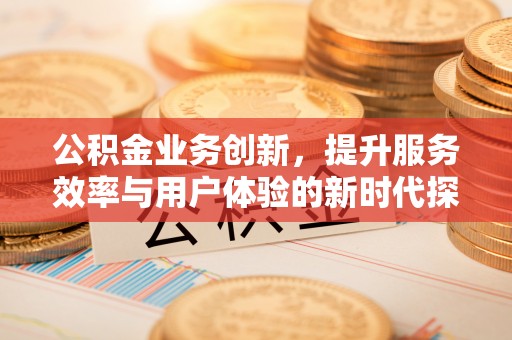 抚顺公积金业务创新，提升服务效率与用户体验的新时代探索