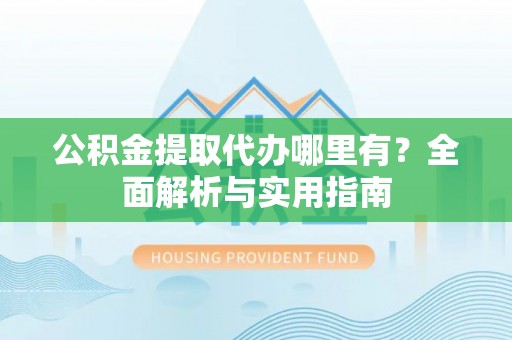 抚顺公积金提取代办哪里有？全面解析与实用指南