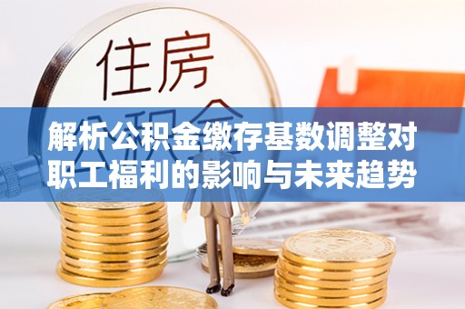 抚顺解析公积金缴存基数调整对职工福利的影响与未来趋势