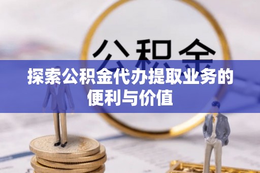 抚顺探索公积金代办提取业务的便利与价值