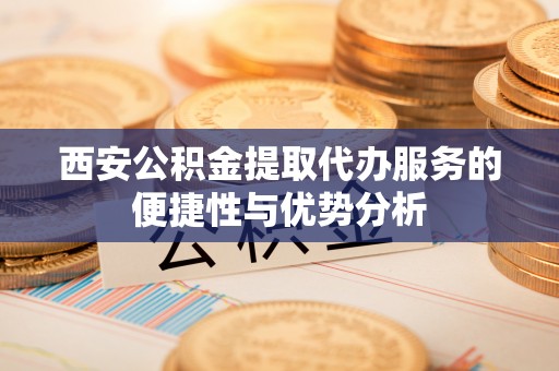 抚顺西安公积金提取代办服务的便捷性与优势分析