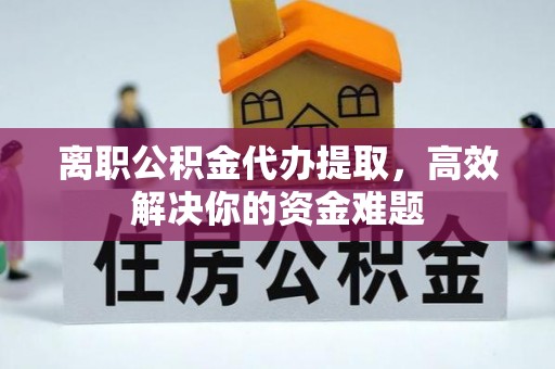 抚顺离职公积金代办提取，高效解决你的资金难题