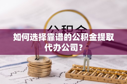 抚顺如何选择靠谱的公积金提取代办公司？