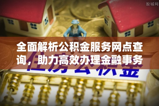 抚顺全面解析公积金服务网点查询，助力高效办理金融事务