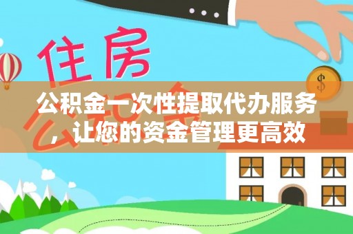抚顺公积金一次性提取代办服务，让您的资金管理更高效