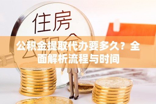 抚顺公积金提取代办要多久？全面解析流程与时间