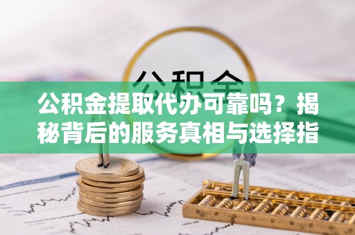 抚顺公积金提取代办可靠吗？揭秘背后的服务真相与选择指南