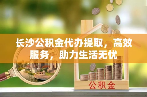 抚顺长沙公积金代办提取，高效服务，助力生活无忧