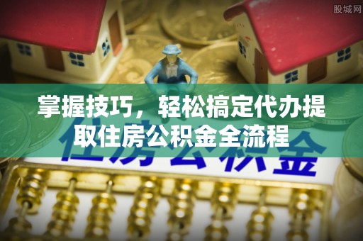抚顺掌握技巧，轻松搞定代办提取住房公积金全流程
