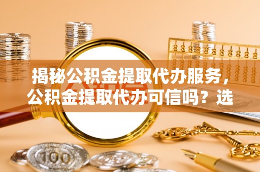 抚顺揭秘公积金提取代办服务，公积金提取代办可信吗？选择前你需要知道的真相