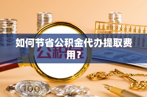抚顺如何节省公积金代办提取费用？
