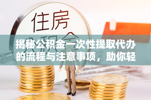 抚顺揭秘公积金一次性提取代办的流程与注意事项，助你轻松搞定财务规划