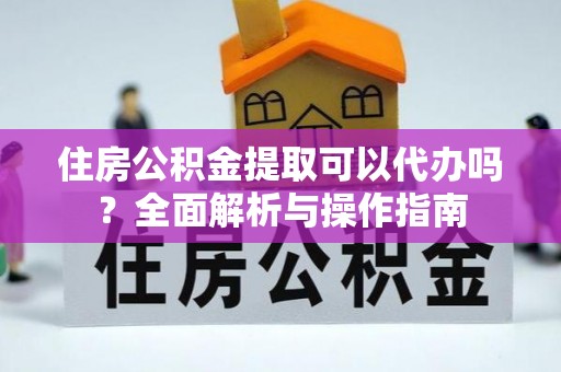 抚顺住房公积金提取可以代办吗？全面解析与操作指南