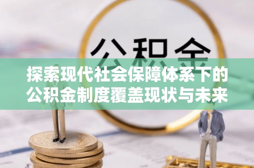抚顺探索现代社会保障体系下的公积金制度覆盖现状与未来发展
