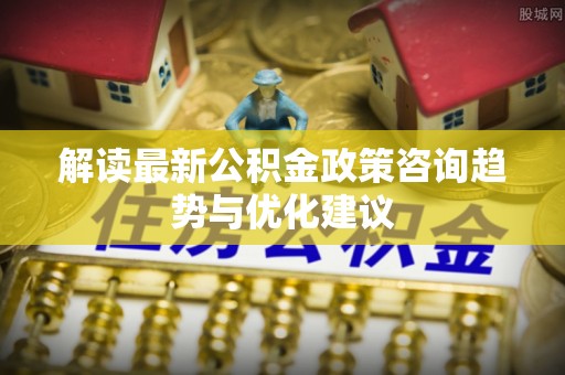 抚顺解读最新公积金政策咨询趋势与优化建议