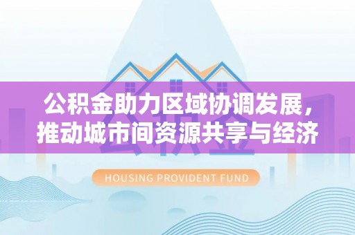 抚顺公积金助力区域协调发展，推动城市间资源共享与经济均衡发展