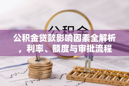 抚顺公积金贷款影响因素全解析，利率、额度与审批流程