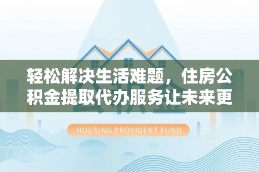 抚顺轻松解决生活难题，住房公积金提取代办服务让未来更安心