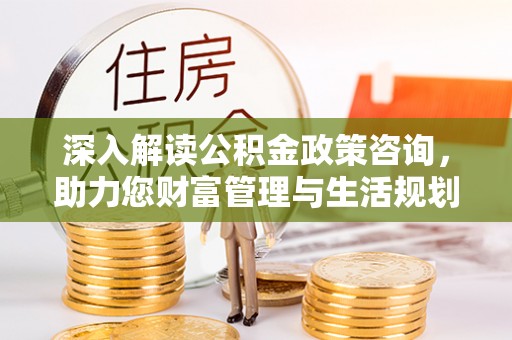 抚顺深入解读公积金政策咨询，助力您财富管理与生活规划