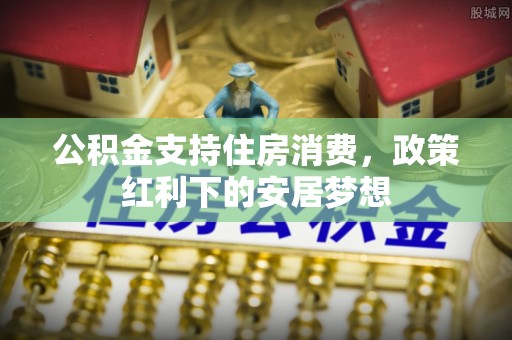 抚顺公积金支持住房消费，政策红利下的安居梦想