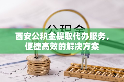 抚顺西安公积金提取代办服务，便捷高效的解决方案
