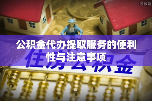 抚顺公积金代办提取服务的便利性与注意事项