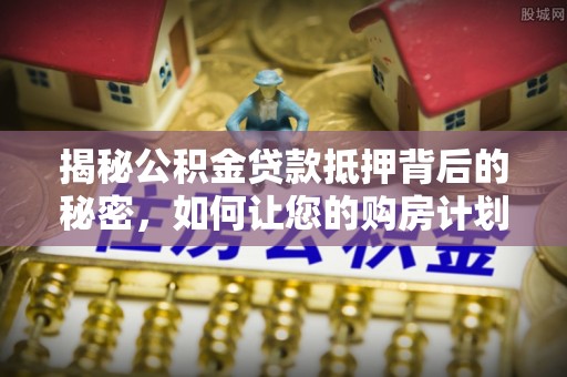 抚顺揭秘公积金贷款抵押背后的秘密，如何让您的购房计划更轻松？