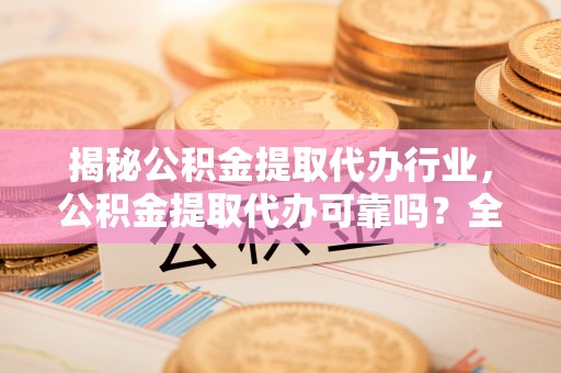 抚顺揭秘公积金提取代办行业，公积金提取代办可靠吗？全面解析与风险规避