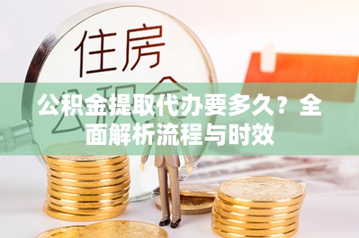 抚顺公积金提取代办要多久？全面解析流程与时效