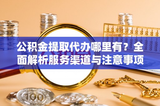 抚顺公积金提取代办哪里有？全面解析服务渠道与注意事项
