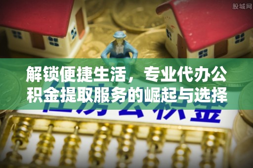 抚顺解锁便捷生活，专业代办公积金提取服务的崛起与选择