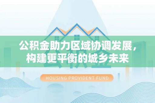 抚顺公积金助力区域协调发展，构建更平衡的城乡未来