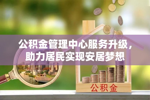 抚顺公积金管理中心服务升级，助力居民实现安居梦想
